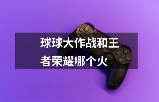 球球大作战和王者荣耀哪个火-第1张-游戏信息-龙启网