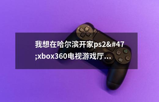 我想在哈尔滨开家ps2/xbox360电视游戏厅,不知道需要什么手续-第1张-游戏信息-龙启网