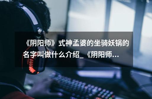 《阴阳师》式神孟婆的坐骑妖锅的名字叫做什么介绍_《阴阳师》式神孟婆的坐骑妖锅的名字叫做什么是什么-第1张-游戏信息-龙启网