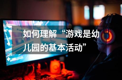 如何理解“游戏是幼儿园的基本活动”-第1张-游戏信息-龙启网