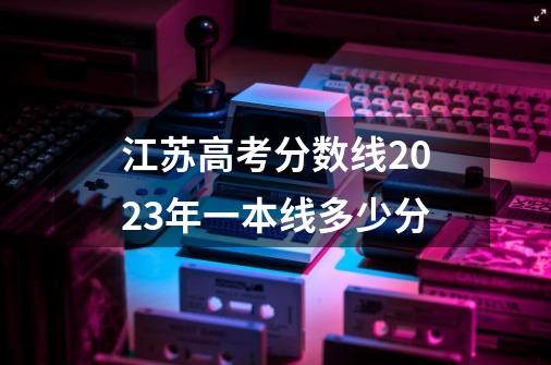 江苏高考分数线2023年一本线多少分-第1张-游戏信息-龙启网