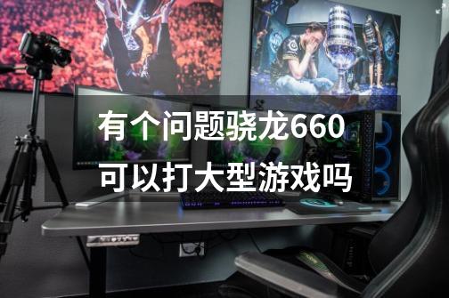 有个问题骁龙660可以打大型游戏吗-第1张-游戏信息-龙启网