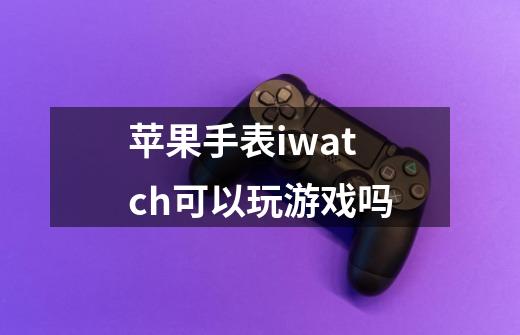 苹果手表iwatch可以玩游戏吗-第1张-游戏信息-龙启网
