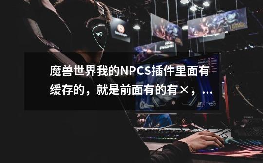 魔兽世界我的NPCS插件里面有缓存的,就是前面有的有×,有的没有。请问怎么把他搞掉。-第1张-游戏信息-龙启网