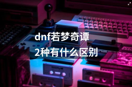 dnf若梦奇谭2种有什么区别-第1张-游戏信息-龙启网