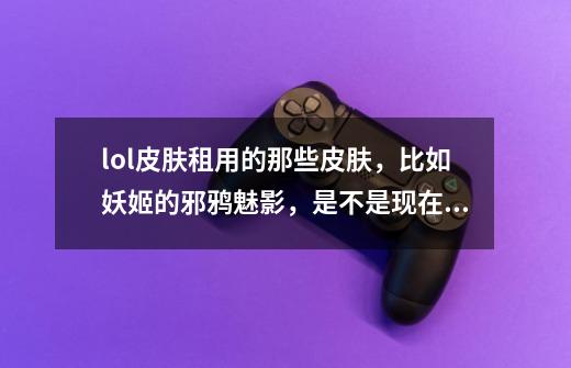lol皮肤租用的那些皮肤，比如妖姬的邪鸦魅影，是不是现在买了显示不可用，等租用活动过了才会在游戏里-第1张-游戏信息-龙启网