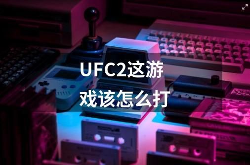 UFC2这游戏该怎么打-第1张-游戏信息-龙启网