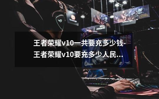 王者荣耀v10一共要充多少钱-王者荣耀v10要充多少人民币(一览表)-第1张-游戏信息-龙启网