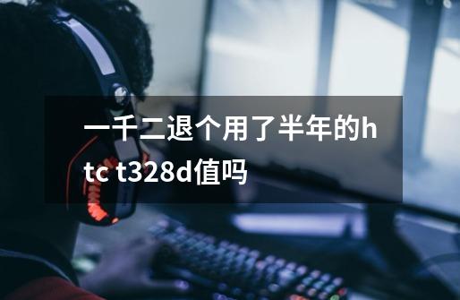 一千二退个用了半年的htc t328d值吗-第1张-游戏信息-龙启网