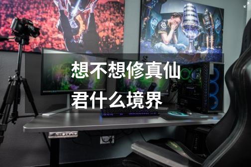 想不想修真仙君什么境界-第1张-游戏信息-龙启网