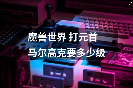 魔兽世界 打元首马尔高克要多少级-第1张-游戏信息-龙启网