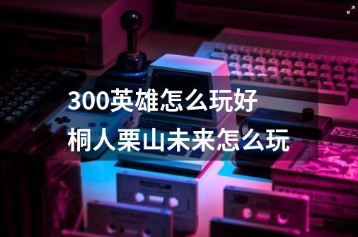 300英雄怎么玩好桐人栗山未来怎么玩-第1张-游戏信息-龙启网