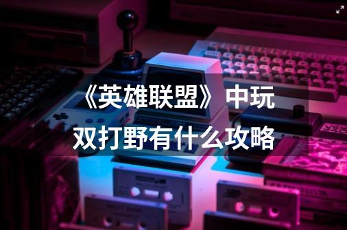 《英雄联盟》中玩双打野有什么攻略-第1张-游戏信息-龙启网