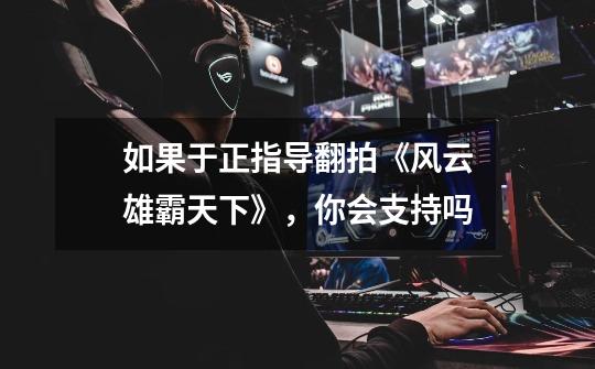 如果于正指导翻拍《风云雄霸天下》,你会支持吗-第1张-游戏信息-龙启网