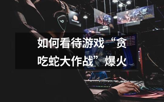 如何看待游戏“贪吃蛇大作战”爆火-第1张-游戏信息-龙启网
