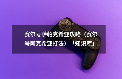 赛尔号萨帕克希亚攻略(赛尔号阿克希亚打法)「知识库」-第1张-游戏信息-龙启网