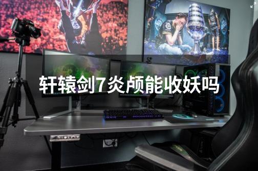 轩辕剑7炎颅能收妖吗-第1张-游戏信息-龙启网