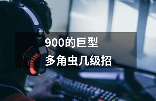 900的巨型多角虫几级招-第1张-游戏信息-龙启网