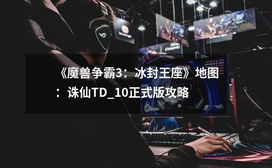 《魔兽争霸3:冰封王座》地图:诛仙TD_1.0正式版攻略-第1张-游戏信息-龙启网