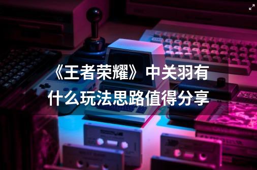 《王者荣耀》中关羽有什么玩法思路值得分享-第1张-游戏信息-龙启网