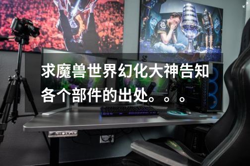 求魔兽世界幻化大神告知各个部件的出处。。。-第1张-游戏信息-龙启网