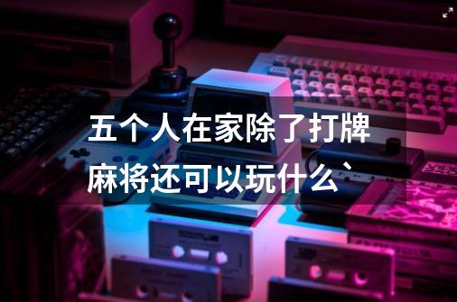 五个人在家除了打牌麻将还可以玩什么`-第1张-游戏信息-龙启网