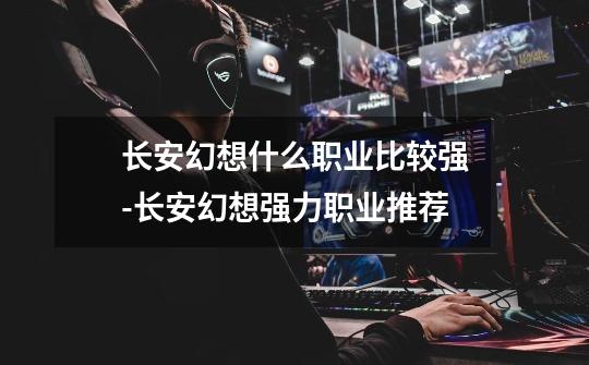 长安幻想什么职业比较强-长安幻想强力职业推荐-第1张-游戏信息-龙启网