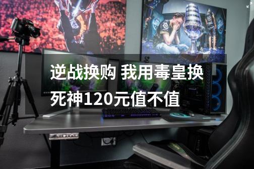 逆战换购 我用毒皇换死神120元值不值-第1张-游戏信息-龙启网