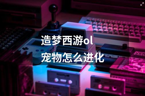 造梦西游ol宠物怎么进化-第1张-游戏信息-龙启网