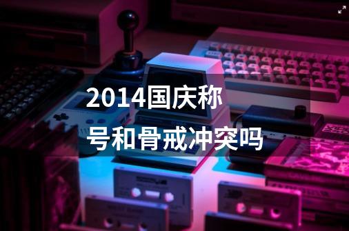 2014国庆称号和骨戒冲突吗-第1张-游戏信息-龙启网