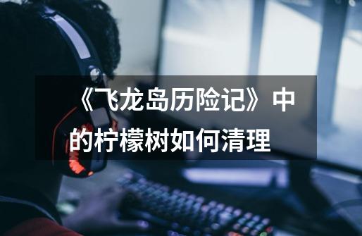 《飞龙岛历险记》中的柠檬树如何清理-第1张-游戏信息-龙启网