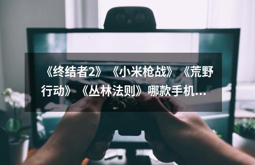 《终结者2》《小米枪战》《荒野行动》《丛林法则》哪款手机游戏更优秀-第1张-游戏信息-龙启网