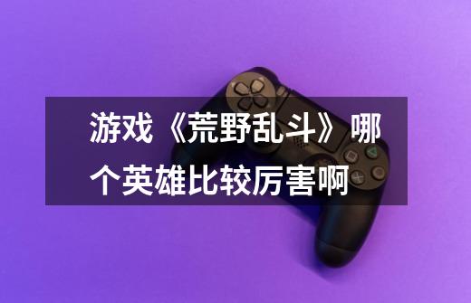 游戏《荒野乱斗》哪个英雄比较厉害啊-第1张-游戏信息-龙启网