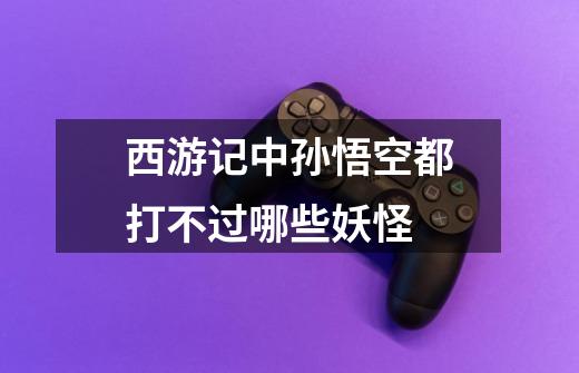 西游记中孙悟空都打不过哪些妖怪-第1张-游戏信息-龙启网
