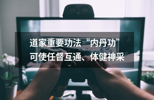 道家重要功法“内丹功”可使任督互通、体健神采-第1张-游戏信息-龙启网