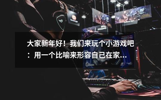 大家新年好!我们来玩个小游戏吧:用一个比喻来形容自己在家里的处境!( ∩՞ټ՞∩)-第1张-游戏信息-龙启网