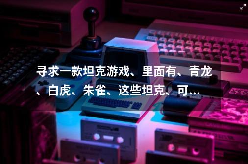 寻求一款坦克游戏、里面有、青龙、白虎、朱雀、这些坦克、可以变身的、闯关类型的坦克游戏-第1张-游戏信息-龙启网