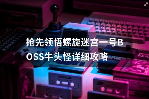 抢先领悟螺旋迷宫一号BOSS牛头怪详细攻略-第1张-游戏信息-龙启网