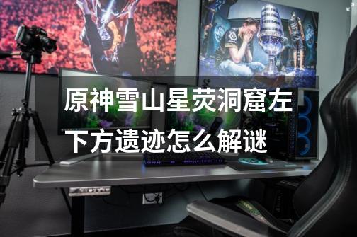 原神雪山星荧洞窟左下方遗迹怎么解谜-第1张-游戏信息-龙启网