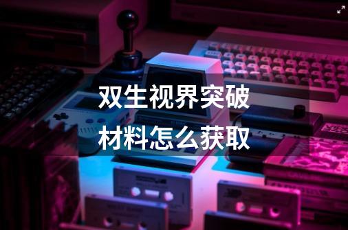 双生视界突破材料怎么获取-第1张-游戏信息-龙启网