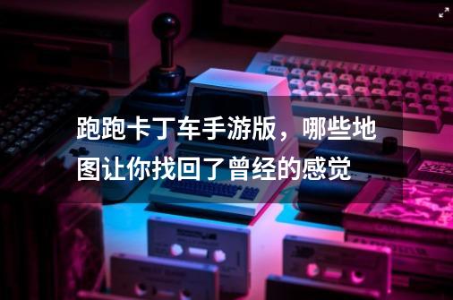 跑跑卡丁车手游版,哪些地图让你找回了曾经的感觉-第1张-游戏信息-龙启网