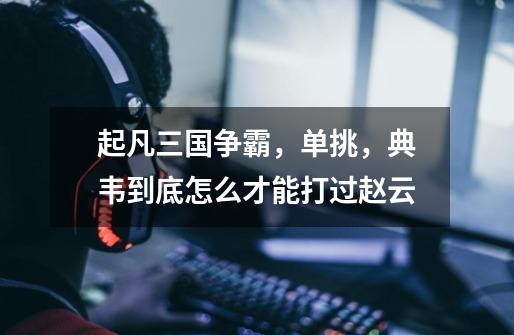起凡三国争霸,单挑,典韦到底怎么才能打过赵云-第1张-游戏信息-龙启网