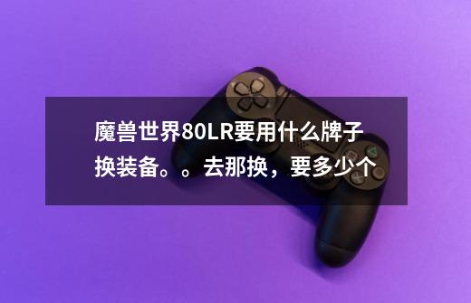 魔兽世界80LR要用什么牌子换装备。。去那换,要多少个-第1张-游戏信息-龙启网