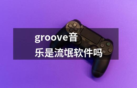 groove音乐是流氓软件吗-第1张-游戏信息-龙启网