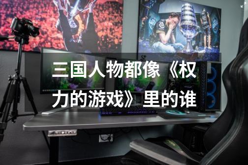三国人物都像《权力的游戏》里的谁-第1张-游戏信息-龙启网