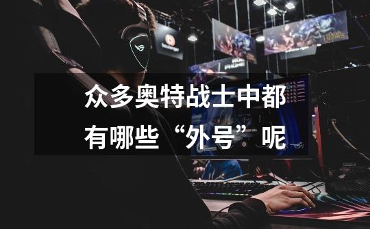 众多奥特战士中都有哪些“外号”呢-第1张-游戏信息-龙启网