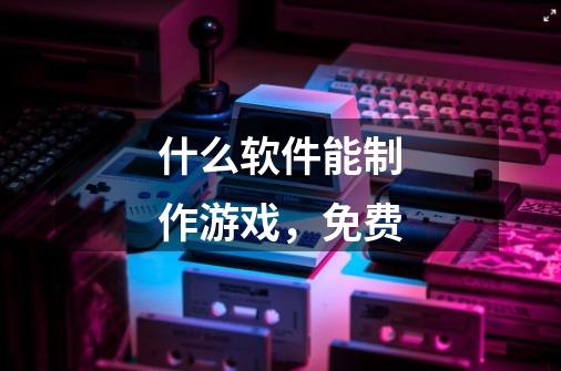 什么软件能制作游戏,免费-第1张-游戏信息-龙启网