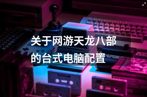 关于网游天龙八部的台式电脑配置-第1张-游戏信息-龙启网