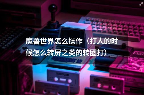 魔兽世界怎么操作（打人的时候怎么转屏之类的转圈打）-第1张-游戏信息-龙启网