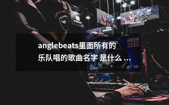 anglebeats里面所有的乐队唱的歌曲名字 是什么 是乐队唱的所有的-第1张-游戏信息-龙启网